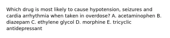 Which drug is most likely to cause hypotension, seizures and cardia arrhythmia when taken in overdose? A. acetaminophen B. diazepam C. ethylene glycol D. morphine E. tricyclic antidepressant