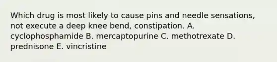 Which drug is most likely to cause pins and needle sensations, not execute a deep knee bend, constipation. A. cyclophosphamide B. mercaptopurine C. methotrexate D. prednisone E. vincristine