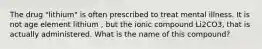 The drug "lithium" is often prescribed to treat mental illness. It is not age element lithium , but the ionic compound Li2CO3, that is actually administered. What is the name of this compound?