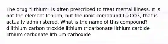 The drug "lithium" is often prescribed to treat mental illness. It is not the element lithium, but the ionic compound Li2CO3, that is actually administered. What is the name of this compound? dilithium carbon trioxide lithium tricarbonate lithium carbide lithium carbonate lithium carboxide