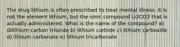 The drug lithium is often prescribed to treat mental illness. It is not the element lithium, but the ionic compound Li2CO3 that is actually administered. What is the name of the compound? a) dilithium carbon trioxide b) lithium carbide c) lithium carboxide d) lithium carbonate e) lithium tricarbonate