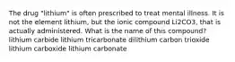 The drug "lithium" is often prescribed to treat mental illness. It is not the element lithium, but the ionic compound Li2CO3, that is actually administered. What is the name of this compound? lithium carbide lithium tricarbonate dilithium carbon trioxide lithium carboxide lithium carbonate