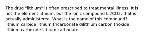 The drug "lithium" is often prescribed to treat mental illness. It is not the element lithium, but the ionic compound Li2CO3, that is actually administered. What is the name of this compound? lithium carbide lithium tricarbonate dilithium carbon trioxide lithium carboxide lithium carbonate