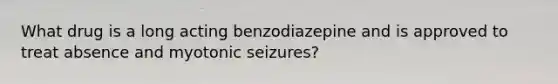 What drug is a long acting benzodiazepine and is approved to treat absence and myotonic seizures?