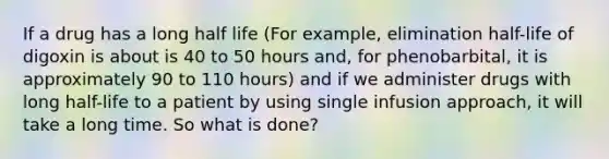 If a drug has a long half life (For example, elimination half-life of digoxin is about is 40 to 50 hours and, for phenobarbital, it is approximately 90 to 110 hours) and if we administer drugs with long half-life to a patient by using single infusion approach, it will take a long time. So what is done?