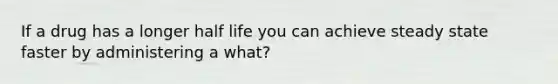 If a drug has a longer half life you can achieve steady state faster by administering a what?