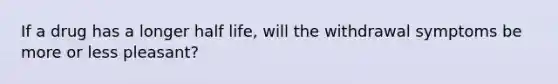 If a drug has a longer half life, will the withdrawal symptoms be more or less pleasant?