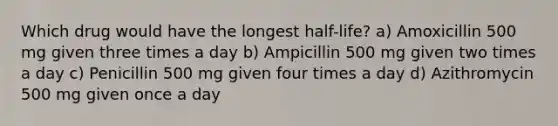 Which drug would have the longest half-life? a) Amoxicillin 500 mg given three times a day b) Ampicillin 500 mg given two times a day c) Penicillin 500 mg given four times a day d) Azithromycin 500 mg given once a day