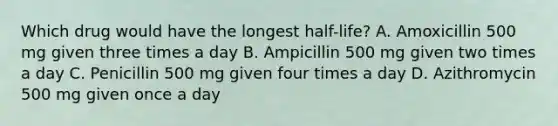 Which drug would have the longest half-life? A. Amoxicillin 500 mg given three times a day B. Ampicillin 500 mg given two times a day C. Penicillin 500 mg given four times a day D. Azithromycin 500 mg given once a day