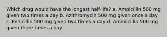 Which drug would have the longest half-life? a. Ampicillin 500 mg given two times a day b. Azithromycin 500 mg given once a day c. Penicillin 500 mg given two times a day d. Amoxicillin 500 mg given three times a day