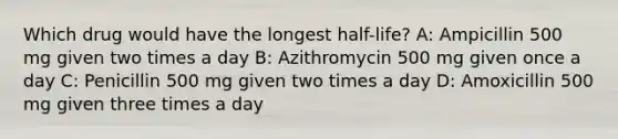 Which drug would have the longest half-life? A: Ampicillin 500 mg given two times a day B: Azithromycin 500 mg given once a day C: Penicillin 500 mg given two times a day D: Amoxicillin 500 mg given three times a day