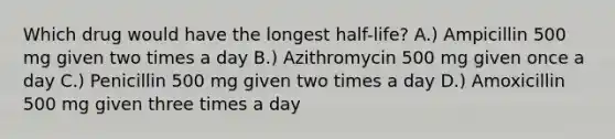 Which drug would have the longest half-life? A.) Ampicillin 500 mg given two times a day B.) Azithromycin 500 mg given once a day C.) Penicillin 500 mg given two times a day D.) Amoxicillin 500 mg given three times a day