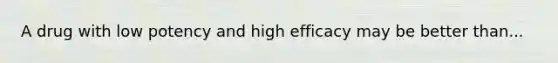 A drug with low potency and high efficacy may be better than...