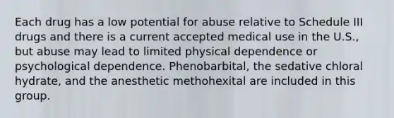 Each drug has a low potential for abuse relative to Schedule III drugs and there is a current accepted medical use in the U.S., but abuse may lead to limited physical dependence or psychological dependence. Phenobarbital, the sedative chloral hydrate, and the anesthetic methohexital are included in this group.