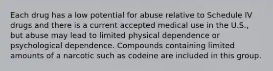 Each drug has a low potential for abuse relative to Schedule IV drugs and there is a current accepted medical use in the U.S., but abuse may lead to limited physical dependence or psychological dependence. Compounds containing limited amounts of a narcotic such as codeine are included in this group.