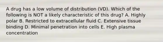 A drug has a low volume of distribution (VD). Which of the following is NOT a likely characteristic of this drug? A. Highly polar B. Restricted to extracellular fluid C. Extensive tissue binding D. Minimal penetration into cells E. High plasma concentration