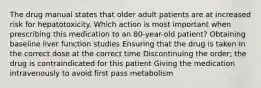 The drug manual states that older adult patients are at increased risk for hepatotoxicity. Which action is most important when prescribing this medication to an 80-year-old patient? Obtaining baseline liver function studies Ensuring that the drug is taken in the correct dose at the correct time Discontinuing the order; the drug is contraindicated for this patient Giving the medication intravenously to avoid first pass metabolism