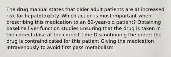 The drug manual states that older adult patients are at increased risk for hepatotoxicity. Which action is most important when prescribing this medication to an 80-year-old patient? Obtaining baseline liver function studies Ensuring that the drug is taken in the correct dose at the correct time Discontinuing the order; the drug is contraindicated for this patient Giving the medication intravenously to avoid first pass metabolism