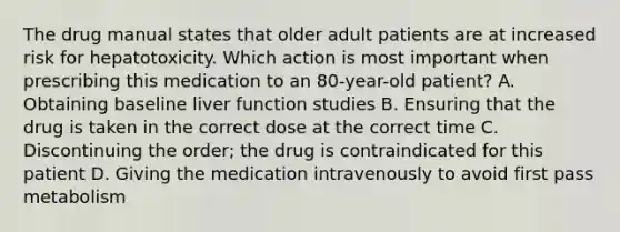 The drug manual states that older adult patients are at increased risk for hepatotoxicity. Which action is most important when prescribing this medication to an 80-year-old patient? A. Obtaining baseline liver function studies B. Ensuring that the drug is taken in the correct dose at the correct time C. Discontinuing the order; the drug is contraindicated for this patient D. Giving the medication intravenously to avoid first pass metabolism