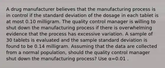 A drug manufacturer believes that the manufacturing process is in control if the standard deviation of the dosage in each tablet is at most 0.10 milligram. The quality control manager is willing to shut down the manufacturing process if there is overwhelming evidence that the process has excessive variation. A sample of 30 tablets is evaluated and the sample standard deviation is found to be 0.14 milligram. Assuming that the data are collected from a normal population, should the quality control manager shut down the manufacturing process? Use α=0.01 .