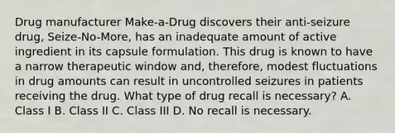 Drug manufacturer Make-a-Drug discovers their anti-seizure drug, Seize-No-More, has an inadequate amount of active ingredient in its capsule formulation. This drug is known to have a narrow therapeutic window and, therefore, modest fluctuations in drug amounts can result in uncontrolled seizures in patients receiving the drug. What type of drug recall is necessary? A. Class I B. Class II C. Class III D. No recall is necessary.