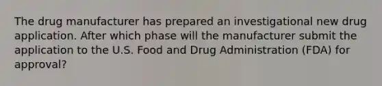 The drug manufacturer has prepared an investigational new drug application. After which phase will the manufacturer submit the application to the U.S. Food and Drug Administration (FDA) for approval?