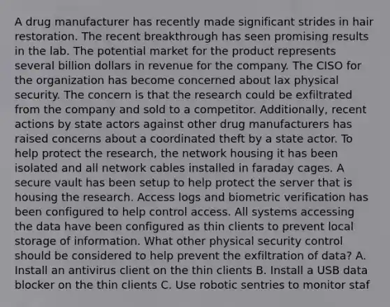 A drug manufacturer has recently made significant strides in hair restoration. The recent breakthrough has seen promising results in the lab. The potential market for the product represents several billion dollars in revenue for the company. The CISO for the organization has become concerned about lax physical security. The concern is that the research could be exfiltrated from the company and sold to a competitor. Additionally, recent actions by state actors against other drug manufacturers has raised concerns about a coordinated theft by a state actor. To help protect the research, the network housing it has been isolated and all network cables installed in faraday cages. A secure vault has been setup to help protect the server that is housing the research. Access logs and biometric verification has been configured to help control access. All systems accessing the data have been configured as thin clients to prevent local storage of information. What other physical security control should be considered to help prevent the exfiltration of data? A. Install an antivirus client on the thin clients B. Install a USB data blocker on the thin clients C. Use robotic sentries to monitor staf