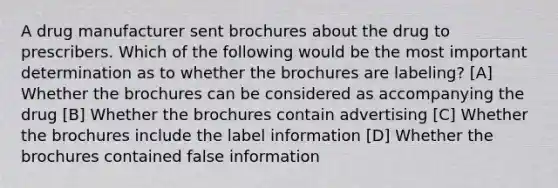 A drug manufacturer sent brochures about the drug to prescribers. Which of the following would be the most important determination as to whether the brochures are labeling? [A] Whether the brochures can be considered as accompanying the drug [B] Whether the brochures contain advertising [C] Whether the brochures include the label information [D] Whether the brochures contained false information