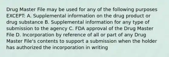 Drug Master File may be used for any of the following purposes EXCEPT: A. Supplemental information on the drug product or drug substance B. Supplemental information for any type of submission to the agency C. FDA approval of the Drug Master File D. Incorporation by reference of all or part of any Drug Master File's contents to support a submission when the holder has authorized the incorporation in writing