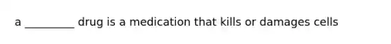 a _________ drug is a medication that kills or damages cells