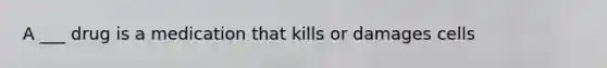 A ___ drug is a medication that kills or damages cells