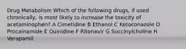 Drug Metabolism Which of the following drugs, if used chronically, is most likely to increase the toxicity of acetaminophen? A Cimetidine B Ethanol C Ketoconazole D Procainamide E Quinidine F Ritonavir G Succinylcholine H Verapamil