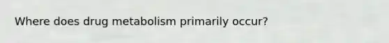 Where does drug metabolism primarily occur?