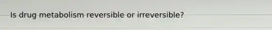 Is drug metabolism reversible or irreversible?