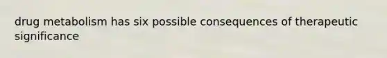 drug metabolism has six possible consequences of therapeutic significance