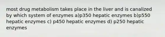 most drug metabolism takes place in the liver and is canalized by which system of enzymes a)p350 hepatic enzymes b)p550 hepatic enzymes c) p450 hepatic enzymes d) p250 hepatic enzymes