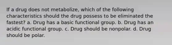 If a drug does not metabolize, which of the following characteristics should the drug possess to be eliminated the fastest? a. Drug has a basic functional group. b. Drug has an acidic functional group. c. Drug should be nonpolar. d. Drug should be polar.