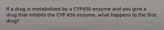 If a drug is metabolized by a CYP450 enzyme and you give a drug that inhibits the CYP 450 enzyme, what happens to the first drug?