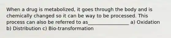 When a drug is metabolized, it goes through the body and is chemically changed so it can be way to be processed. This process can also be referred to as_________________ a) Oxidation b) Distribution c) Bio-transformation