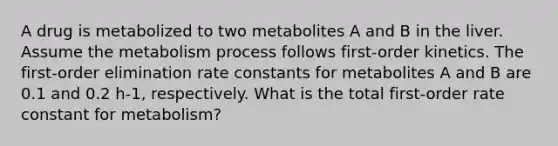 A drug is metabolized to two metabolites A and B in the liver. Assume the metabolism process follows first-order kinetics. The first-order elimination rate constants for metabolites A and B are 0.1 and 0.2 h-1, respectively. What is the total first-order rate constant for metabolism?