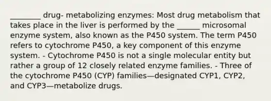 ________ drug- metabolizing enzymes: Most drug metabolism that takes place in the liver is performed by the ______ microsomal enzyme system, also known as the P450 system. The term P450 refers to cytochrome P450, a key component of this enzyme system. - Cytochrome P450 is not a single molecular entity but rather a group of 12 closely related enzyme families. - Three of the cytochrome P450 (CYP) families—designated CYP1, CYP2, and CYP3—metabolize drugs.