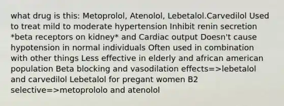 what drug is this: Metoprolol, Atenolol, Lebetalol.Carvedilol Used to treat mild to moderate hypertension Inhibit renin secretion *beta receptors on kidney* and Cardiac output Doesn't cause hypotension in normal individuals Often used in combination with other things Less effective in elderly and african american population Beta blocking and vasodilation effects=>lebetalol and carvedilol Lebetalol for pregant women B2 selective=>metoprololo and atenolol