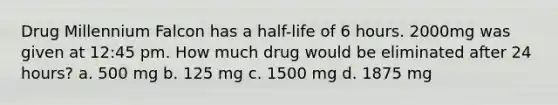 Drug Millennium Falcon has a half-life of 6 hours. 2000mg was given at 12:45 pm. How much drug would be eliminated after 24 hours? a. 500 mg b. 125 mg c. 1500 mg d. 1875 mg