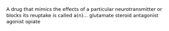 A drug that mimics the effects of a particular neurotransmitter or blocks its reuptake is called a(n)... glutamate steroid antagonist agonist opiate