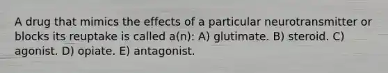 A drug that mimics the effects of a particular neurotransmitter or blocks its reuptake is called a(n): A) glutimate. B) steroid. C) agonist. D) opiate. E) antagonist.