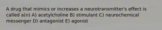 A drug that mimics or increases a neurotransmitter's effect is called a(n) A) acetylcholine B) stimulant C) neurochemical messenger D) antagonist E) agonist