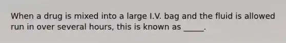 When a drug is mixed into a large I.V. bag and the fluid is allowed run in over several hours, this is known as _____.