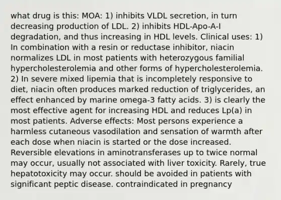 what drug is this: MOA: 1) inhibits VLDL secretion, in turn decreasing production of LDL. 2) inhibits HDL-Apo-A-I degradation, and thus increasing in HDL levels. Clinical uses: 1) In combination with a resin or reductase inhibitor, niacin normalizes LDL in most patients with heterozygous familial hypercholesterolemia and other forms of hypercholesterolemia. 2) In severe mixed lipemia that is incompletely responsive to diet, niacin often produces marked reduction of triglycerides, an effect enhanced by marine omega-3 fatty acids. 3) is clearly the most effective agent for increasing HDL and reduces Lp(a) in most patients. Adverse effects: Most persons experience a harmless cutaneous vasodilation and sensation of warmth after each dose when niacin is started or the dose increased. Reversible elevations in aminotransferases up to twice normal may occur, usually not associated with liver toxicity. Rarely, true hepatotoxicity may occur. should be avoided in patients with significant peptic disease. contraindicated in pregnancy