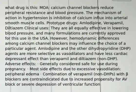 what drug is this: MOA: calcium channel blockers reduce peripheral resistance and blood pressure. The mechanism of action in hypertension is inhibition of calcium influx into arterial smooth muscle cells. Prototype drugs: Amlodipine, Verapamil, Diltiazem Clinical uses: They are all equally effective in lowering blood pressure, and many formulations are currently approved for this use in the USA. However, hemodynamic differences among calcium channel blockers may influence the choice of a particular agent. Amlodipine and the other dihydropyridine (DHP) agents are more selective as vasodilators and have less cardiac depressant effect than verapamil and diltiazem (non-DHP). Adverse effects: · Generally considered safe for use during pregnancy. · Most side effects due to excessive vasodilation: peripheral edema · Combination of verapamil (non-DHPs) with β blockers are contraindicated due to increased propensity for AV block or severe depression of ventricular function