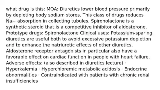 what drug is this: MOA: Diuretics lower blood pressure primarily by depleting body sodium stores. This class of drugs reduces Na+ absorption in collecting tubules. Spironolactone is a synthetic steroid that is a competitive inhibitor of aldosterone. Prototype drugs: Spironolactone Clinical uses: Potassium-sparing diuretics are useful both to avoid excessive potassium depletion and to enhance the natriuretic effects of other diuretics. Aldosterone receptor antagonists in particular also have a favorable effect on cardiac function in people with heart failure. Adverse effects: (also described in diuretics lecture) · Hyperkalemia · Hyperchloremic metabolic acidosis · Endocrine abnormalities · Contraindicated with patients with chronic renal insufficiencies